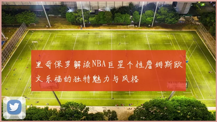 里奇保罗解读NBA巨星个性詹姆斯欧文乐福的独特魅力与风格