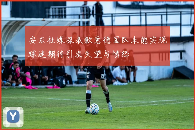 安东社媒深表歉意德国队未能实现球迷期待引发失望与愤怒