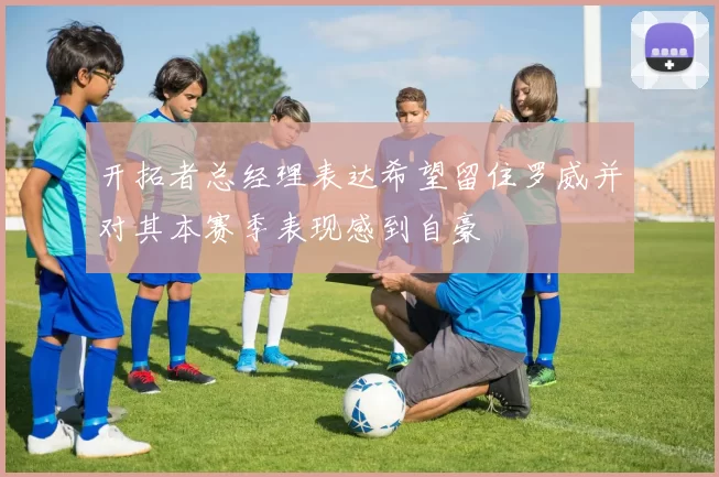 开拓者总经理表达希望留住罗威并对其本赛季表现感到自豪