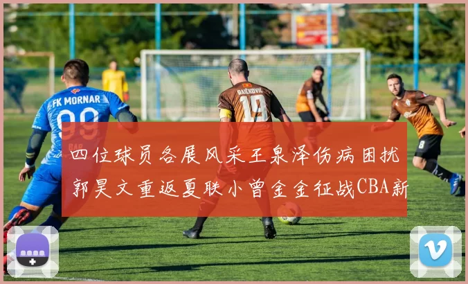 四位球员各展风采王泉泽伤病困扰郭昊文重返夏联小曾金金征战CBA新赛季