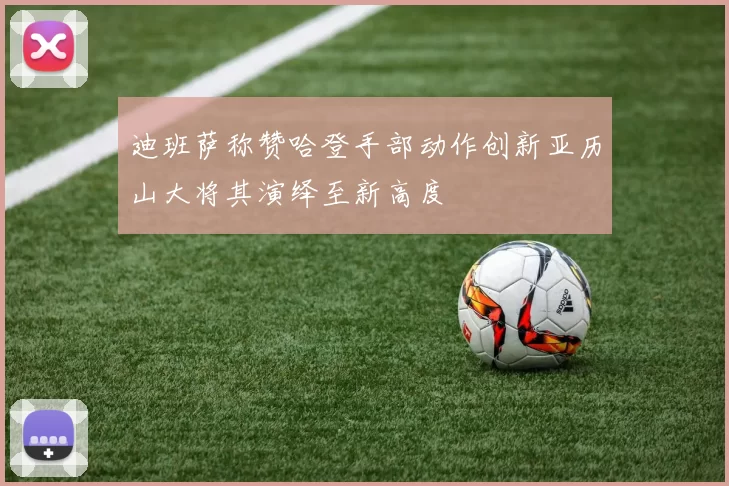 迪班萨称赞哈登手部动作创新亚历山大将其演绎至新高度