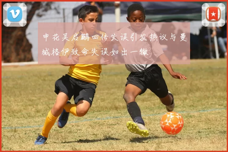 申花吴启鹏回传失误引发热议与曼城格伊致命失误如出一辙