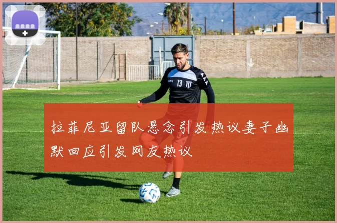 拉菲尼亚留队悬念引发热议妻子幽默回应引发网友热议