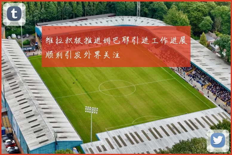 维拉积极推进姆巴耶引进工作进展顺利引发外界关注