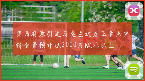 罗马有意引进马竞左边后卫鲁杰里转会费预计达2000万欧元以上