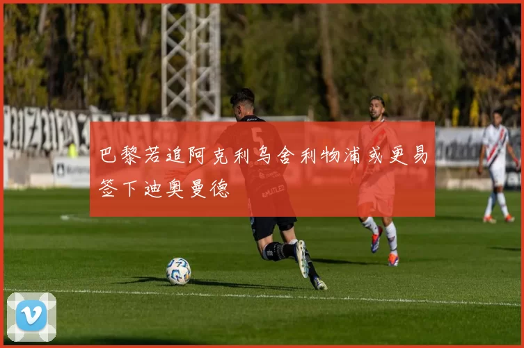 巴黎若追阿克利乌舍利物浦或更易签下迪奥曼德