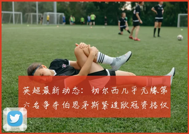 英超最新动态：切尔西几乎无缘第六名争夺伯恩茅斯紧追欧冠资格仅差三分