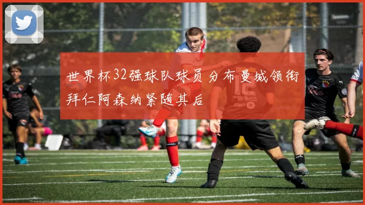 世界杯32强球队球员分布曼城领衔拜仁阿森纳紧随其后