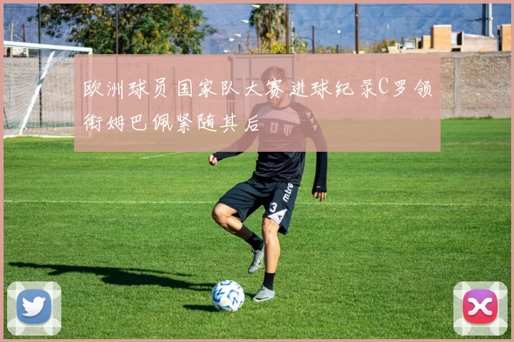 欧洲球员国家队大赛进球纪录C罗领衔姆巴佩紧随其后