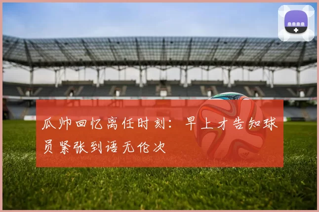 瓜帅回忆离任时刻：早上才告知球员紧张到语无伦次