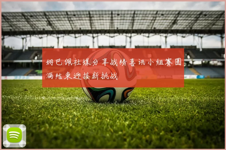 姆巴佩社媒分享战绩喜讯小组赛圆满结束迎接新挑战