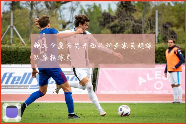 鲍文今夏或离开西汉姆多家英超球队争抢球员