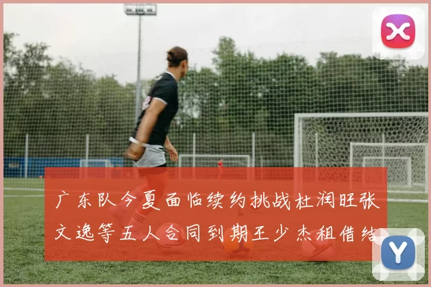 广东队今夏面临续约挑战杜润旺张文逸等五人合同到期王少杰租借结束