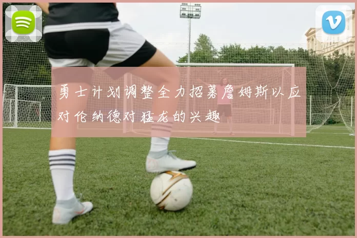 勇士计划调整全力招募詹姆斯以应对伦纳德对猛龙的兴趣
