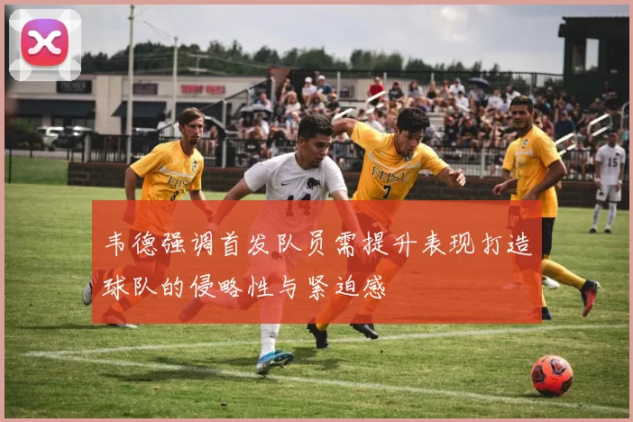 韦德强调首发队员需提升表现打造球队的侵略性与紧迫感