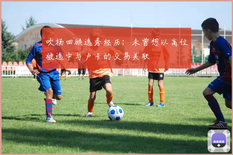吹杨回顾选秀经历：未曾想以高位被选中与卢卡的交易关联