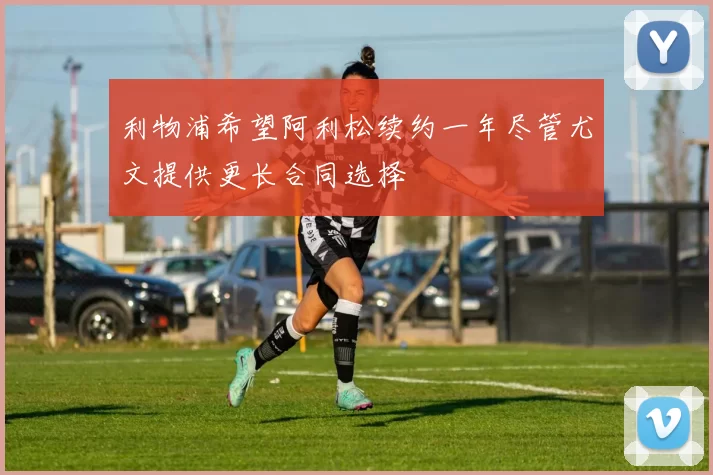 利物浦希望阿利松续约一年尽管尤文提供更长合同选择