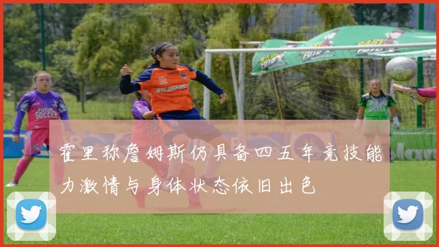 霍里称詹姆斯仍具备四五年竞技能力激情与身体状态依旧出色